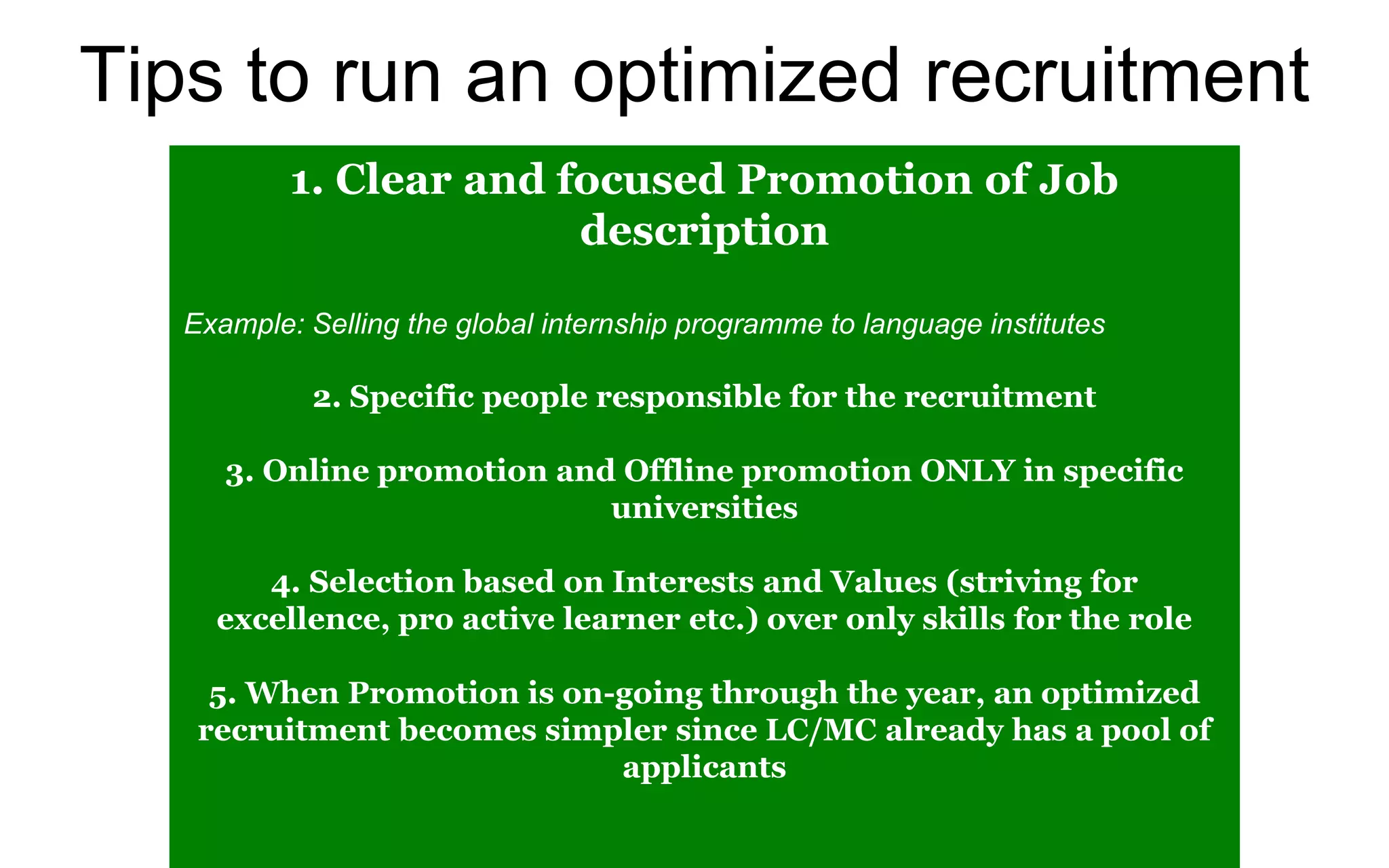 Tips to run an optimized recruitment
1. Clear and focused Promotion of Job
description
Example: Selling the global internship programme to language institutes
2. Specific people responsible for the recruitment
3. Online promotion and Offline promotion ONLY in specific
universities
4. Selection based on Interests and Values (striving for
excellence, pro active learner etc.) over only skills for the role
5. When Promotion is on-going through the year, an optimized
recruitment becomes simpler since LC/MC already has a pool of
applicants
 