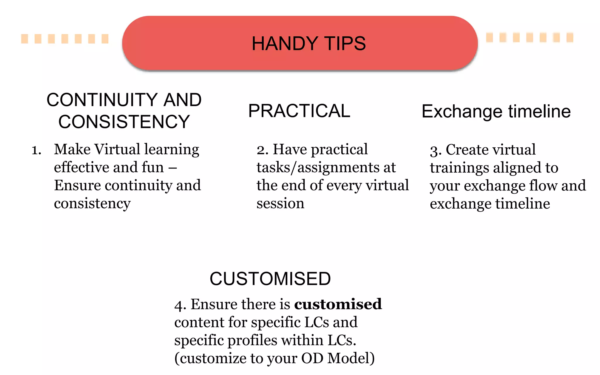 HANDY TIPS
1. Make Virtual learning
effective and fun –
Ensure continuity and
consistency
2. Have practical
tasks/assignments at
the end of every virtual
session
CONTINUITY AND
CONSISTENCY
PRACTICAL
3. Create virtual
trainings aligned to
your exchange flow and
exchange timeline
Exchange timeline
4. Ensure there is customised
content for specific LCs and
specific profiles within LCs.
(customize to your OD Model)
CUSTOMISED
 