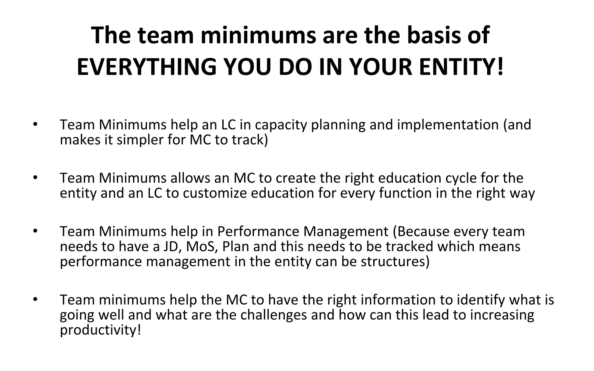 The team minimums are the basis of
EVERYTHING YOU DO IN YOUR ENTITY!
• Team Minimums help an LC in capacity planning and implementation (and
makes it simpler for MC to track)
• Team Minimums allows an MC to create the right education cycle for the
entity and an LC to customize education for every function in the right way
• Team Minimums help in Performance Management (Because every team
needs to have a JD, MoS, Plan and this needs to be tracked which means
performance management in the entity can be structures)
• Team minimums help the MC to have the right information to identify what is
going well and what are the challenges and how can this lead to increasing
productivity!
 