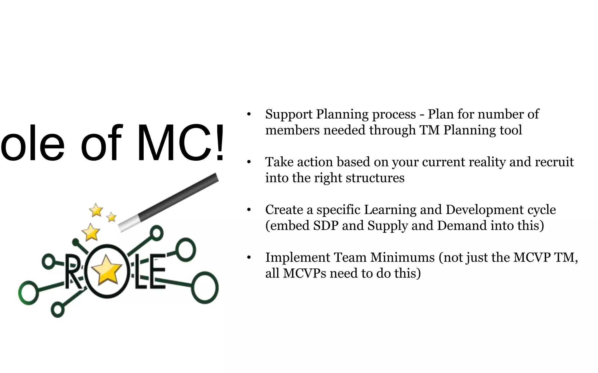 ole of MC!
• Support Planning process - Plan for number of
members needed through TM Planning tool
• Take action based on your current reality and recruit
into the right structures
• Create a specific Learning and Development cycle
(embed SDP and Supply and Demand into this)
• Implement Team Minimums (not just the MCVP TM,
all MCVPs need to do this)
 