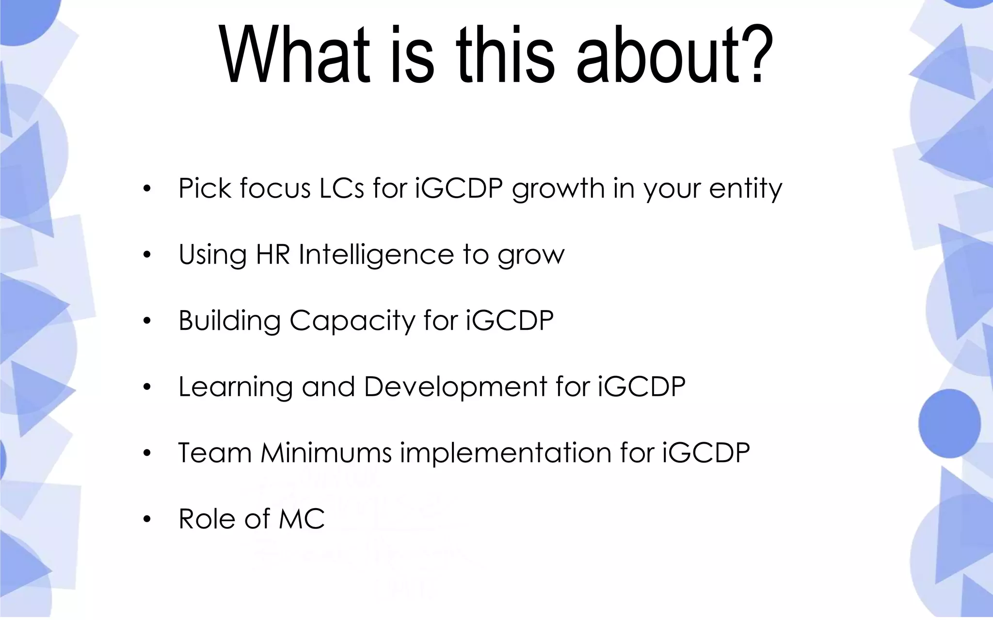 What is this about?
• Pick focus LCs for iGCDP growth in your entity
• Using HR Intelligence to grow
• Building Capacity for iGCDP
• Learning and Development for iGCDP
• Team Minimums implementation for iGCDP
• Role of MC
 
