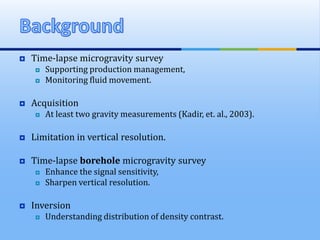  Time-lapse microgravity survey
 Supporting production management,
 Monitoring fluid movement.
 Acquisition
 At least two gravity measurements (Kadir, et. al., 2003).
 Limitation in vertical resolution.
 Time-lapse borehole microgravity survey
 Enhance the signal sensitivity,
 Sharpen vertical resolution.
 Inversion
 Understanding distribution of density contrast.
 