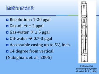 Resolution : 1-20 µgal
 Gas-oil  ± 2 µgal
 Gas-water  ± 5 µgal
 Oil-water  0.7-3 µgal
 Accessable casing up to 5½ inch.
 14 degree from vertical.
(Nabighian, et. al., 2005)
Instrument
Instrument of
boreholegravitymeter.
(Goodell, R. R., 1964).
 
