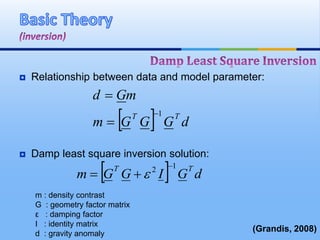  Relationship between data and model parameter:
 Damp least square inversion solution:
  dGGGm
mGd
TT 1


  dGIGGm
TT 12 
 
(Grandis, 2008)
m : density contrast
G : geometry factor matrix
ε : damping factor
I : identity matrix
d : gravity anomaly
 