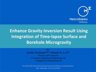 Enhance Gravity Inversion Result Using
Integration of Time-lapse Surface and
Borehole Microgravity
By:
Andika Perbawa(1)(2), Wawan G. A. K(3)
(1)Medco E&P Indonesia
(2) Formerly Geophysical Engineering ITB
(3) Geophysical Engineering ITB
The Bali 2010 International Geosciences Conference and Exposition,
Bali, Indonesia, 19-22 July 2010
 