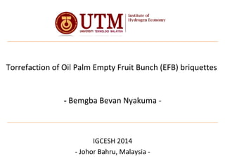 Torrefaction of Oil Palm Empty Fruit Bunch (EFB) briquettes
- Bemgba Bevan Nyakuma -
IGCESH 2014
- Johor Bahru, Malaysia -
 
