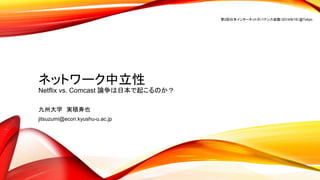 ネットワーク中立性
Netflix vs. Comcast 論争は日本で起こるのか？
九州大学 実積寿也
jitsuzumi@econ.kyushu-u.ac.jp
第2回日本インターネットガバナンス会議（2014/8/19）@Tokyo
 