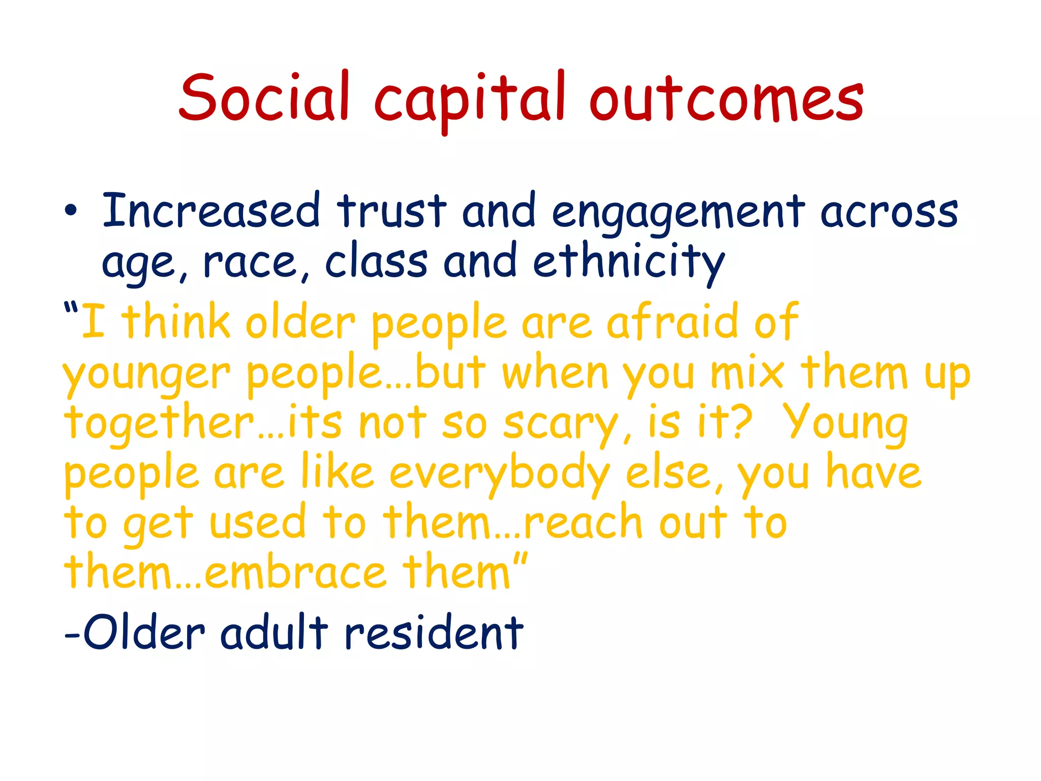 Social capital outcomes
• Increased trust and engagement across
age, race, class and ethnicity
“I think older people are afraid of
younger people…but when you mix them up
together…its not so scary, is it? Young
people are like everybody else, you have
to get used to them…reach out to
them…embrace them”
-Older adult resident
 