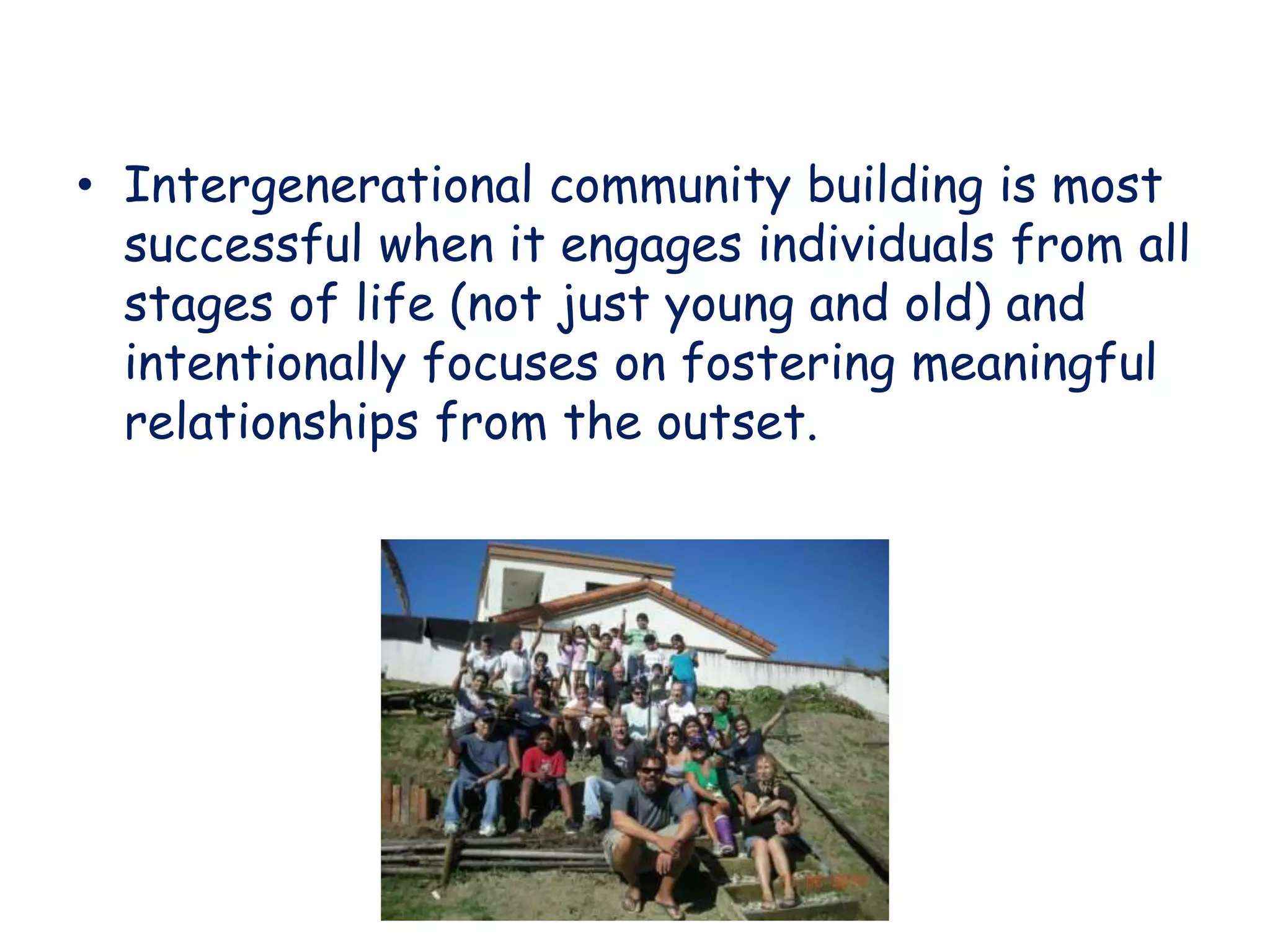• Intergenerational community building is most
successful when it engages individuals from all
stages of life (not just young and old) and
intentionally focuses on fostering meaningful
relationships from the outset.
 