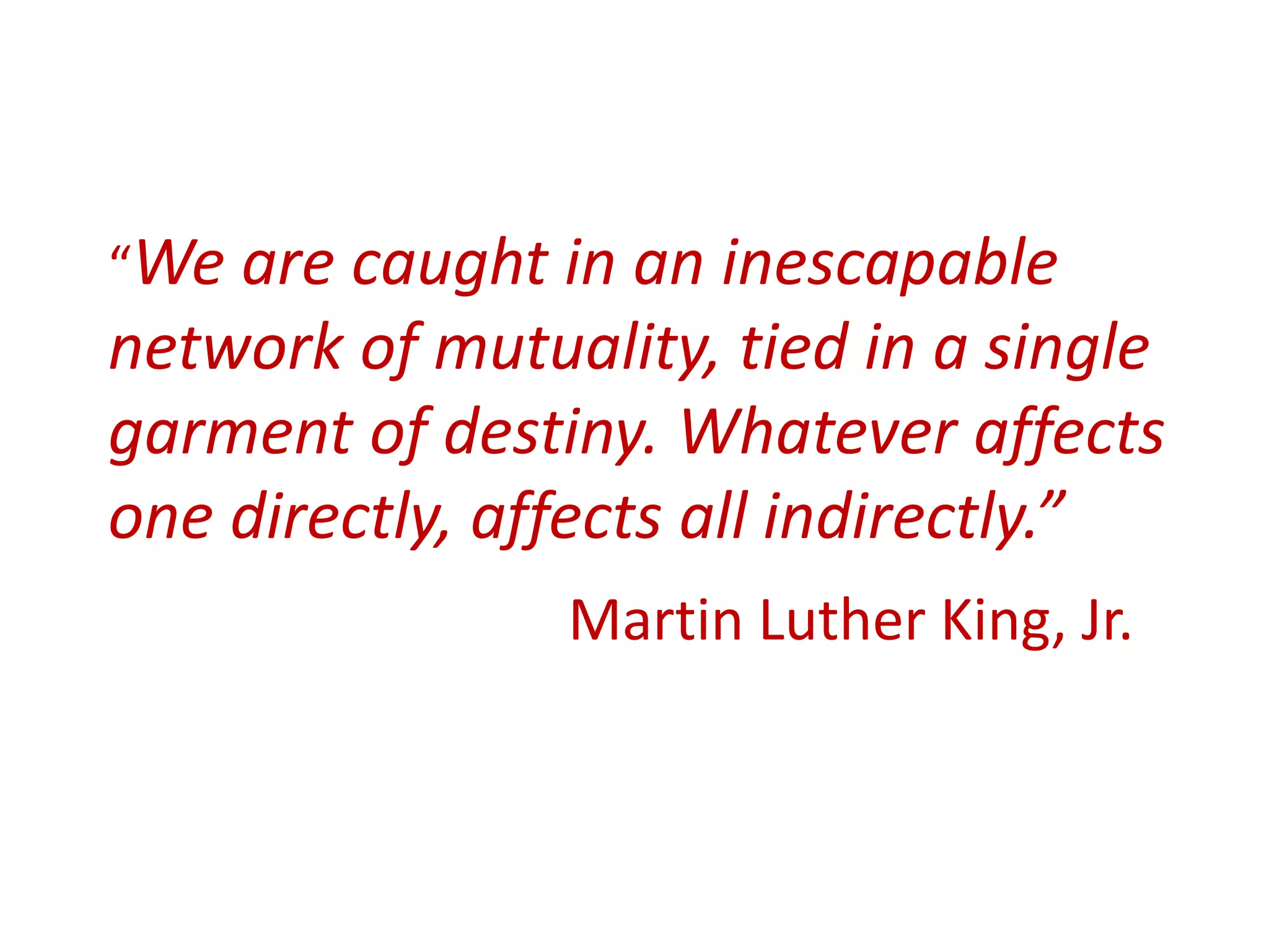 “We are caught in an inescapable
network of mutuality, tied in a single
garment of destiny. Whatever affects
one directly, affects all indirectly.”
Martin Luther King, Jr.
 