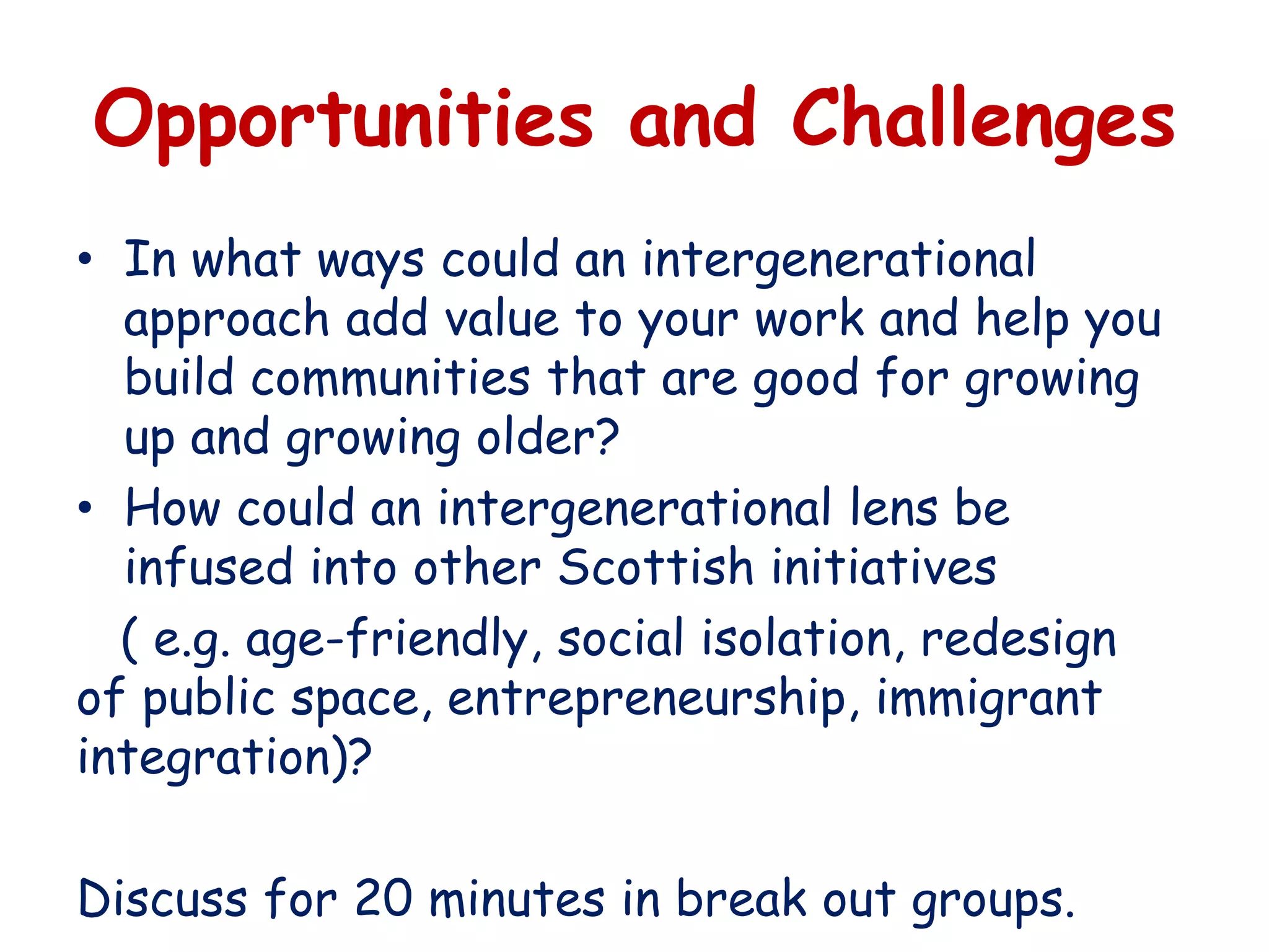 Opportunities and Challenges
• In what ways could an intergenerational
approach add value to your work and help you
build communities that are good for growing
up and growing older?
• How could an intergenerational lens be
infused into other Scottish initiatives
( e.g. age-friendly, social isolation, redesign
of public space, entrepreneurship, immigrant
integration)?
Discuss for 20 minutes in break out groups.
 