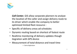 Call Center, GIS allow corporate planners to analyze
    the location of the caller and assign delivery route to
    its driver which enable the company to better
    optimized limited fleet resource :
•   Specific of delivery areas ad schedules
•   Dynamic routing based on shortest of fastest route
•   Realtime monitoring of delivery updates though
    itegration with GPS device
•   Measurement of total distance and travel time
              » Demo Application

                                                          24
 