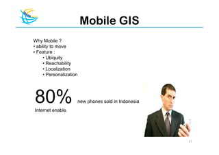 Mobile GIS
Why Mobile ?
• ability to move
• Feature :
     • Ubiquity
     • Reachability
     • Localization
     • Personalization




80%
Internet enable.
                         new phones sold in Indonesia




                                                        27
 