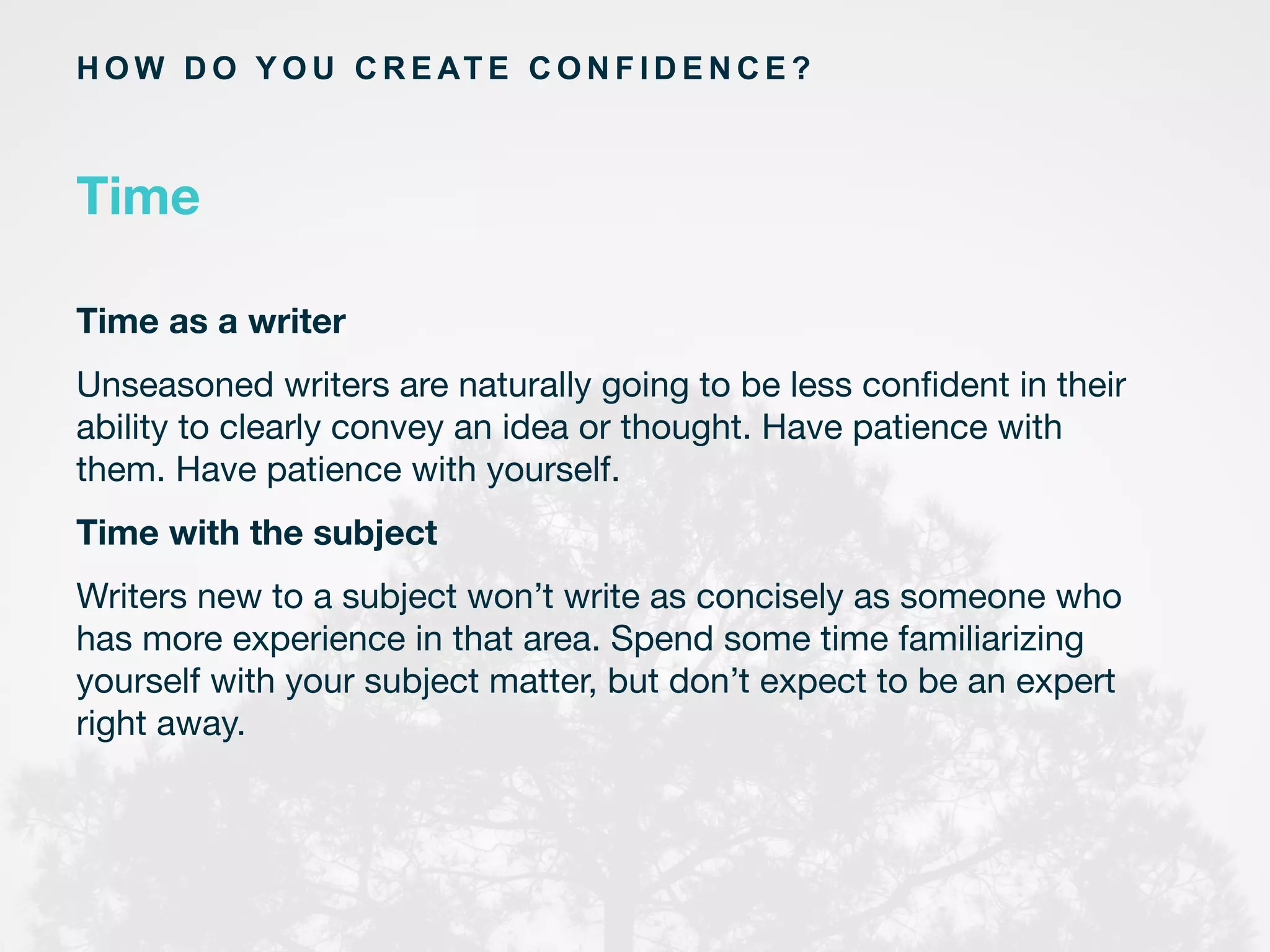 H O W D O Y O U C R E AT E C O N F I D E N C E ?
Time
Time as a writer 
Unseasoned writers are naturally going to be less conﬁdent in their
ability to clearly convey an idea or thought. Have patience with
them. Have patience with yourself.
Time with the subject 
Writers new to a subject won’t write as concisely as someone who
has more experience in that area. Spend some time familiarizing
yourself with your subject matter, but don’t expect to be an expert
right away. 	
  
	
  
	
  
 
