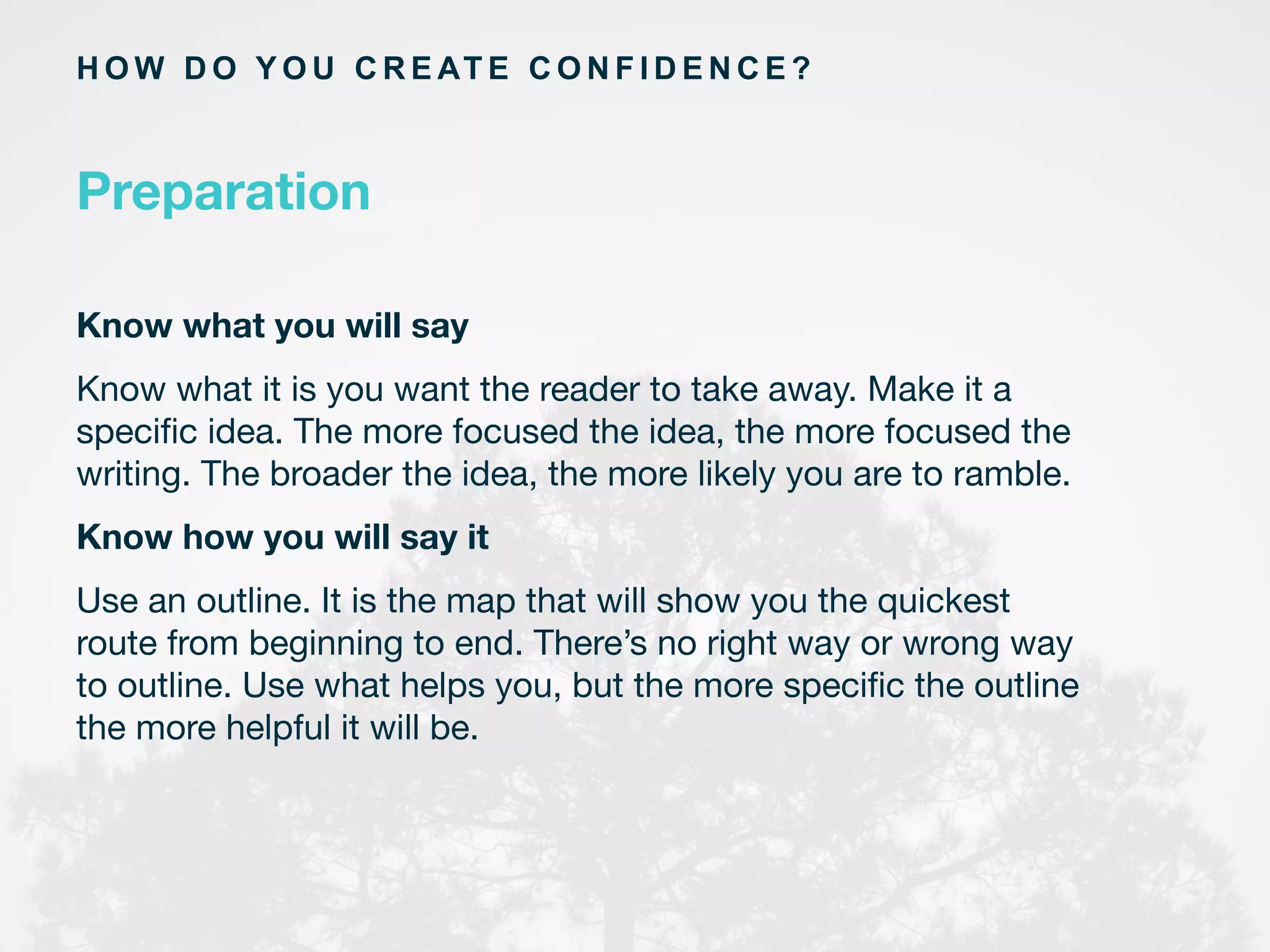 Preparation
H O W D O Y O U C R E AT E C O N F I D E N C E ?
Know what you will say
Know what it is you want the reader to take away. Make it a
speciﬁc idea. The more focused the idea, the more focused the
writing. The broader the idea, the more likely you are to ramble.
Know how you will say it
Use an outline. It is the map that will show you the quickest
route from beginning to end. There’s no right way or wrong way
to outline. Use what helps you, but the more speciﬁc the outline
the more helpful it will be.
	
  
	
  
	
  
 