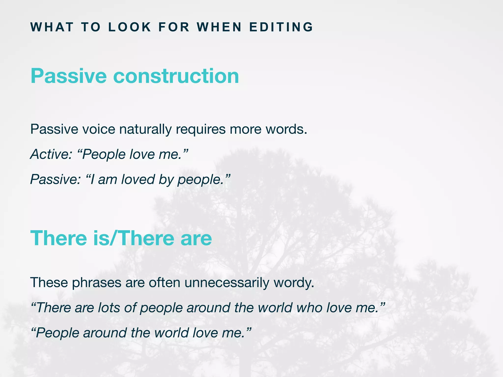 Passive voice naturally requires more words.
Active: “People love me.”
Passive: “I am loved by people.”
	
  
There is/There are
W H AT TO L O O K F O R W H E N E D I T I N G
Passive construction
These phrases are often unnecessarily wordy.
“There are lots of people around the world who love me.”
“People around the world love me.”
	
  
 