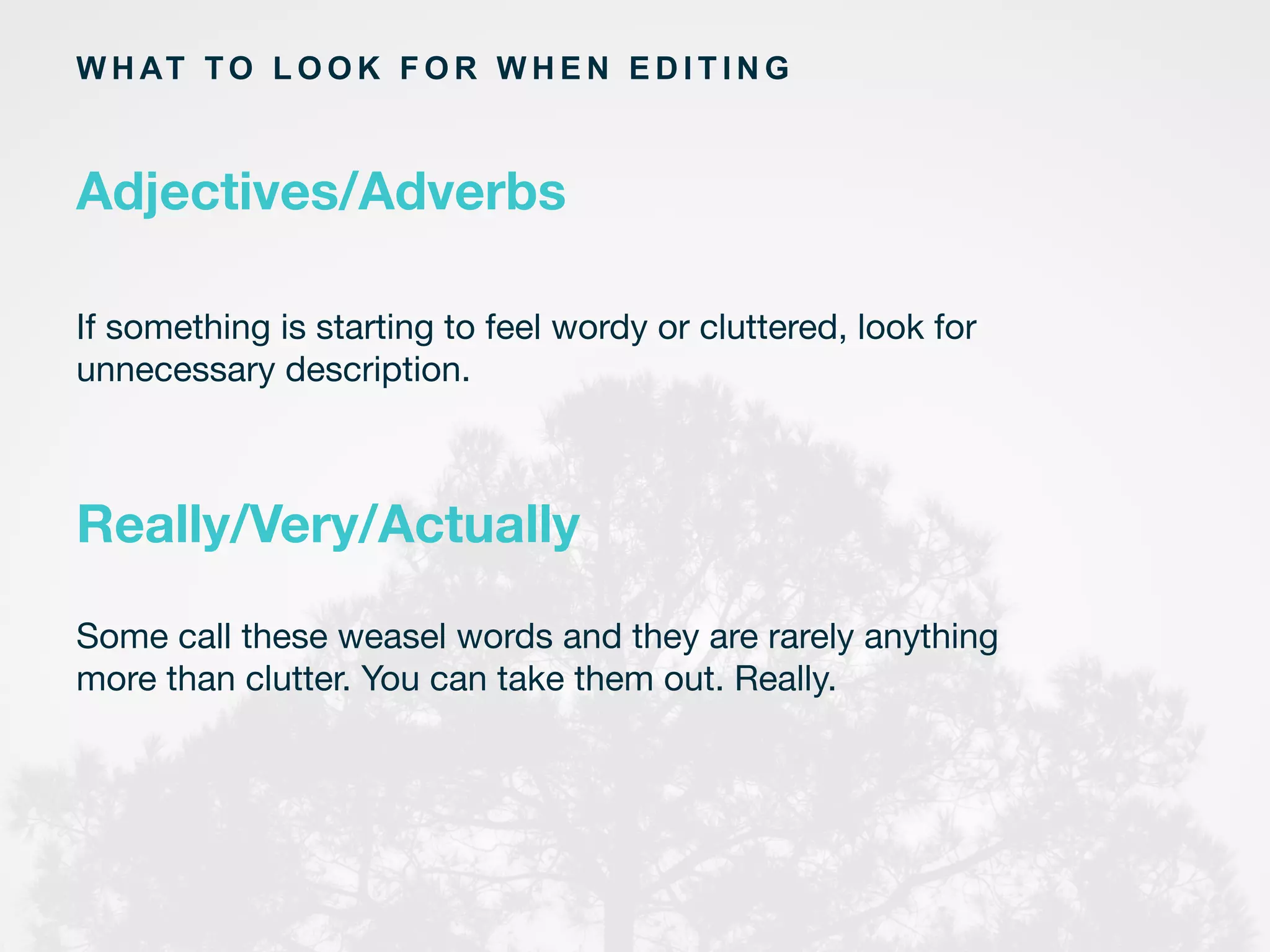 If something is starting to feel wordy or cluttered, look for
unnecessary description.
	
  
W H AT TO L O O K F O R W H E N E D I T I N G
Adjectives/Adverbs
Really/Very/Actually
Some call these weasel words and they are rarely anything
more than clutter. You can take them out. Really.
	
  
 