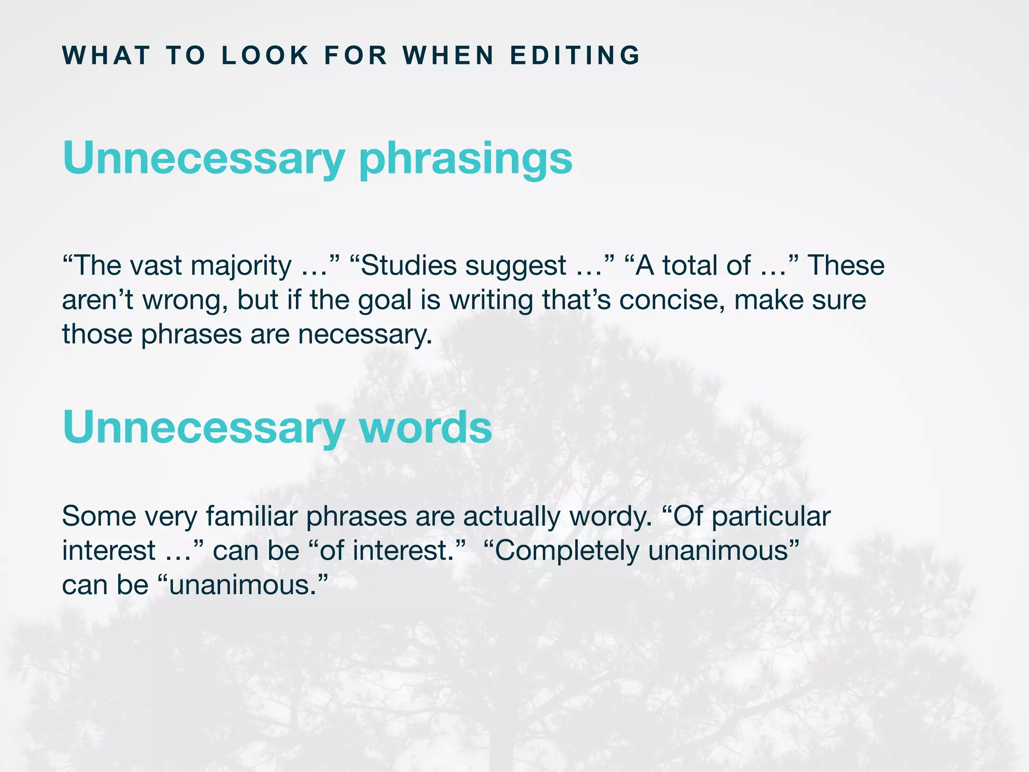W H AT TO L O O K F O R W H E N E D I T I N G
“The vast majority …” “Studies suggest …” “A total of …” These
aren’t wrong, but if the goal is writing that’s concise, make sure
those phrases are necessary.	
  
Unnecessary phrasings
Unnecessary words
Some very familiar phrases are actually wordy. “Of particular
interest …” can be “of interest.” “Completely unanimous”
can be “unanimous.”
 