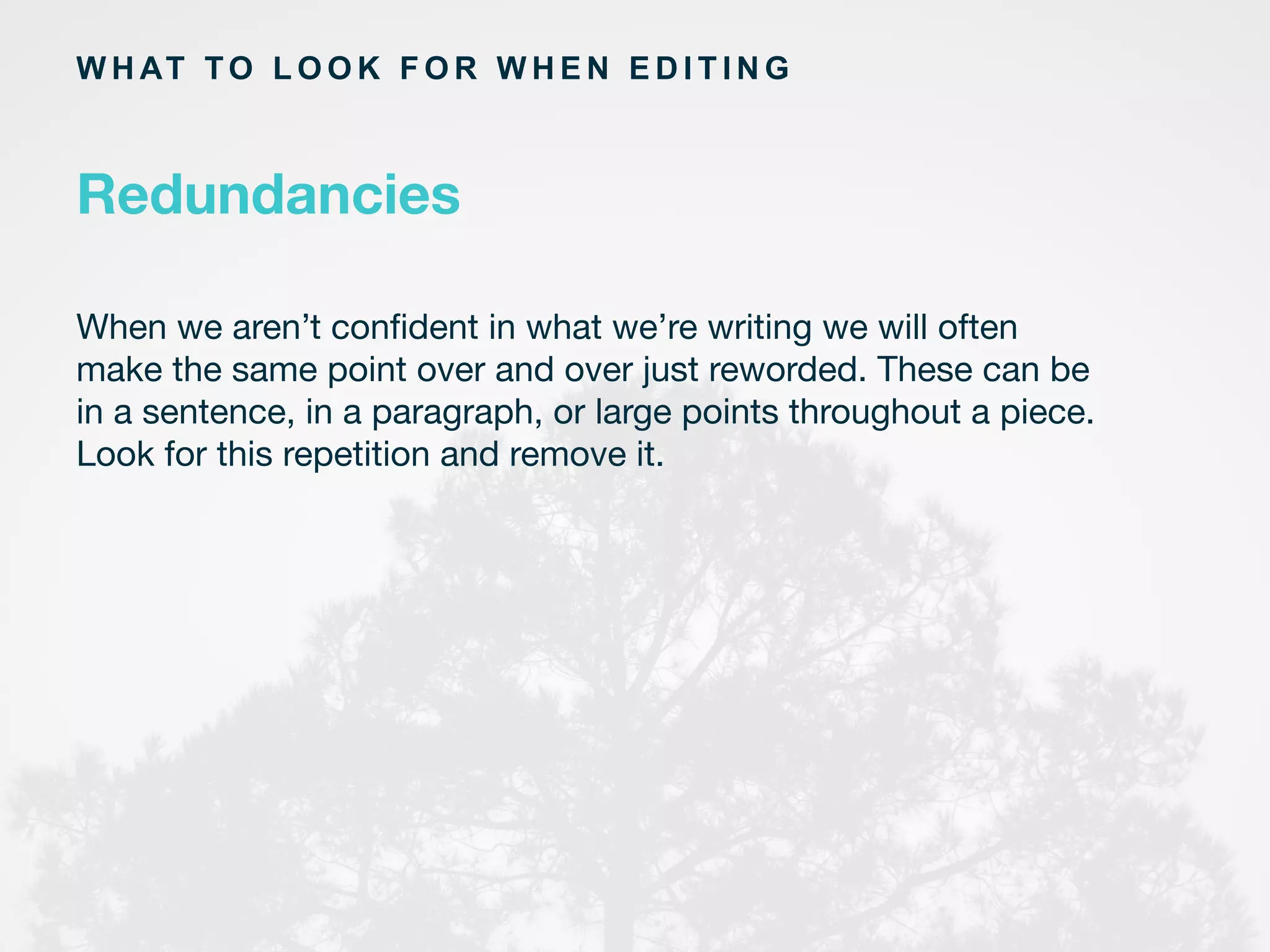 W H AT TO L O O K F O R W H E N E D I T I N G
When we aren’t conﬁdent in what we’re writing we will often
make the same point over and over just reworded. These can be
in a sentence, in a paragraph, or large points throughout a piece.
Look for this repetition and remove it.
Redundancies
 