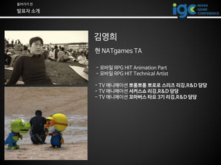 들어가기 전
발표자 소개
김영희
현 NATgames TA
- 모바일 RPG HIT Animation Part
- 모바일 RPG HIT Technical Artist
- TV 애니메이션 뽀롱뽀롱 뽀로로 스리즈 리깅,R&D...