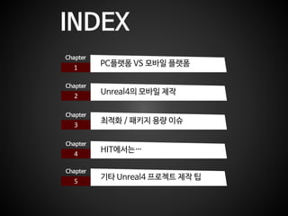 INDEX
1
Chapter
PC플랫폼 VS 모바일 플랫폼
2
Chapter
Unreal4의 모바일 제작
3
Chapter
최적화 / 패키지 용량 이슈
4
Chapter
HIT에서는…
5
Chapter
기타 Unreal...