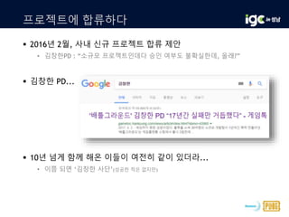 프로젝트에 합류하다
 2016년 2월, 사내 신규 프로젝트 합류 제안
• 김창한PD : “소규모 프로젝트인데다 승인 여부도 불확실한데, 올래?”
 김창한 PD...
 10년 넘게 함께 해온 이들이 여전히 같이 있더라...
• 이쯤 되면 ‘김창한 사단’(성공한 적은 없지만)
 