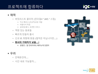 프로젝트에 합류하다
 매력
• 버킷리스트 클리어 (언리얼4 * AWS * 스팀)
 작고 빠르고 (비교적)쉬운 개발
 퍼블리셔 독립
 글로벌 출시, 유연한 서비스
• 역량 있는 동료들
• 빠르게 만들어 출시
• 신규 IP, 취향에 맞음 (밀덕은 아닙니다만...)
• 회사의 기대치가 낮음...!
 경영진 : 잘 안되더라도 배우는게 있겠지
 우려
• 안해본건데...
• 시간 내로 가능할까...
 