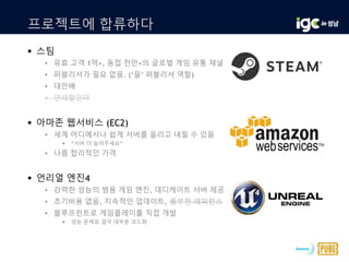 프로젝트에 합류하다
 스팀
• 유효 고객 1억+, 동접 천만+의 글로벌 게임 유통 채널
• 퍼블리셔가 필요 없음. (‘을’ 퍼블리셔 역할)
• 대인배
• 연쇄할인마
 아마존 웹서비스 (EC2)
• 세계 어디에서나 쉽게 서버를 올리고 내릴 수 있음
 “서버 더 늘려주세요”
• 나름 합리적인 가격
 언리얼 엔진4
• 강력한 성능의 범용 게임 엔진, 데디케이트 서버 제공
• 초기비용 없음, 지속적인 업데이트, 풍부한 레퍼런스
• 블루프린트로 게임플레이를 직접 개발
 성능 문제로 결국 대부분 코드화
 