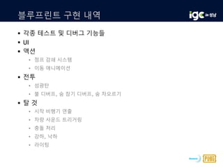 블루프린트 구현 내역
 각종 테스트 및 디버그 기능들
 UI
 액션
• 점프 감쇄 시스템
• 이동 애니메이션
 전투
• 섬광탄
• 불 디버프, 숨 참기 디버프, 숨 차오르기
 탈 것
• 시작 비행기 연출
• 차량 사운드 트리거링
• 충돌 처리
• 강하, 낙하
• 라이팅
 