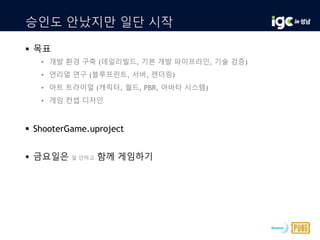 승인도 안났지만 일단 시작
 목표
• 개발 환경 구축 (데일리빌드, 기본 개발 파이프라인, 기술 검증)
• 언리얼 연구 (블루프린트, 서버, 렌더링)
• 아트 트라이얼 (캐릭터, 월드, PBR, 아바타 시스템)
• 게임 컨셉 디자인
 ShooterGame.uproject
 금요일은 일 안하고 함께 게임하기
 