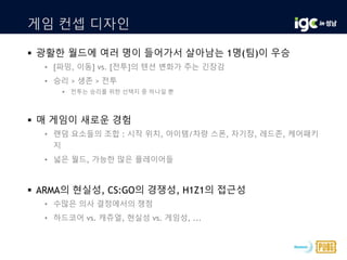 게임 컨셉 디자인
 광활한 월드에 여러 명이 들어가서 살아남는 1명(팀)이 우승
• [파밍, 이동] vs. [전투]의 텐션 변화가 주는 긴장감
• 승리 > 생존 > 전투
 전투는 승리를 위한 선택지 중 하나일 뿐
 매 게임이 새로운 경험
• 랜덤 요소들의 조합 : 시작 위치, 아이템/차량 스폰, 자기장, 레드존, 케어패키
지
• 넓은 월드, 가능한 많은 플레이어들
 ARMA의 현실성, CS:GO의 경쟁성, H1Z1의 접근성
• 수많은 의사 결정에서의 쟁점
• 하드코어 vs. 캐쥬얼, 현실성 vs. 게임성, ...
 