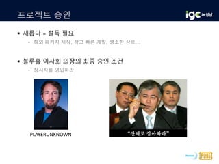 프로젝트 승인
 새롭다 = 설득 필요
• 해외 패키지 시작, 작고 빠른 개발, 생소한 장르...
 블루홀 이사회 의장의 최종 승인 조건
• 창시자를 영입하라
PLAYERUNKNOWN
 