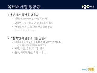 목표와 개발 방향성
 돌아가는 물건을 만들자
• 회의? 프로토타이핑? 그냥 커밋 해
• 만들어져 있지 않은 것은 개선할 수 없다
• 개발을 빠르게, 잘 하는 가장 좋은 방법
• 그리고, 윗분들도 좋아해요...
 기본적인 게임플레이를 만들자
• 배틀로얄의 핵심을 단순화 하여 원칙으로 삼는다
 공평함 , 단순함, 언제나 새로운 게임
• 시작, 파밍, 전투, 자기장, 종료
• 월드, 캐릭터 액션, 무기, 차량, ...
 