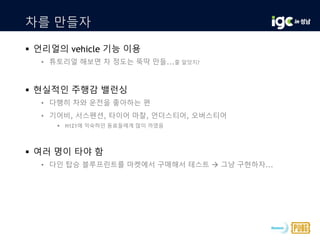 차를 만들자
 언리얼의 vehicle 기능 이용
• 튜토리얼 해보면 차 정도는 뚝딱 만들...줄 알았지?
 현실적인 주행감 밸런싱
• 다행히 차와 운전을 좋아하는 편
• 기어비, 서스펜션, 타이어 마찰, 언더스티어, 오버스티어
 H1Z1에 익숙하던 동료들에게 많이 까였음
 여러 명이 타야 함
• 다인 탑승 블루프린트를 마켓에서 구매해서 테스트  그냥 구현하자...
 