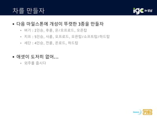 차를 만들자
 다음 마일스톤에 개성이 뚜렷한 3종을 만들자
• 버기 : 2인승, 후륜, 온/오프로드, 오픈탑
• 지프 : 5인승, 사륜, 오프로드, 오픈탑/소프트탑/하드탑
• 세단 : 4인승, 전륜, 온로드, 하드탑
 애셋이 도저히 없어...
• 외주를 줍시다
 