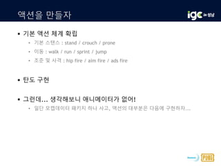 액션을 만들자
 기본 액션 체계 확립
• 기본 스탠스 : stand / crouch / prone
• 이동 : walk / run / sprint / jump
• 조준 및 사격 : hip fire / aim fire / ads fire
 탄도 구현
 그런데... 생각해보니 애니메이터가 없어!
• 일단 모캡데이터 패키지 하나 사고, 액션의 대부분은 다음에 구현하자...
 