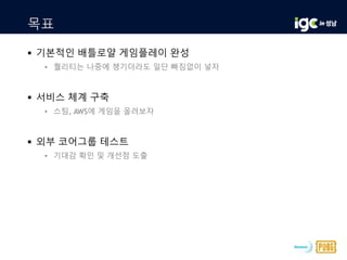 목표
 기본적인 배틀로얄 게임플레이 완성
• 퀄리티는 나중에 챙기더라도 일단 빠짐없이 넣자
 서비스 체계 구축
• 스팀, AWS에 게임을 올려보자
 외부 코어그룹 테스트
• 기대감 확인 및 개선점 도출
 