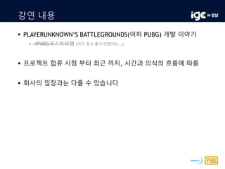 강연 내용
 PLAYERUNKNOWN’S BATTLEGROUNDS(이하 PUBG) 개발 이야기
• #PUBG포스트모템 (아직 정식 출시 안했어요...)
 프로젝트 합류 시점 부터 최근 까지, 시간과 의식의 흐름에 따름
 회사의 입장과는 다를 수 있습니다
 