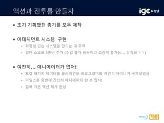 액션과 전투를 만들자
 초기 기획했던 총기를 모두 제작
 어태치먼트 시스템 구현
• 확장성 있는 시스템을 만드는 데 주력
• 일단 스코프 3종만 추가 (수입 불가 품목이라 고증이 불가능... 유튜브ㄱㄱ)
 여전히... 애니메이터가 없어!
• 모캡 패키지 데이터를 클라이언트 프로그래머와 게임 디자이너가 구겨넣었음
• 마일스톤 중반에 간신히 애니메이터 한 분 입사!
• 결국 기본 액션 체계 완성
 