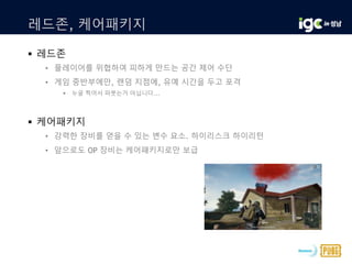 레드존, 케어패키지
 레드존
• 플레이어를 위협하여 피하게 만드는 공간 제어 수단
• 게임 중반부에만, 랜덤 지점에, 유예 시간을 두고 포격
 누굴 찍어서 퍼붓는거 아닙니다...
 케어패키지
• 강력한 장비를 얻을 수 있는 변수 요소. 하이리스크 하이리턴
• 앞으로도 OP 장비는 케어패키지로만 보급
 