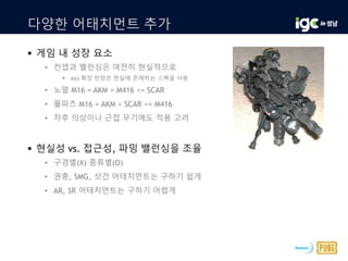 다양한 어태치먼트 추가
 게임 내 성장 요소
• 컨셉과 밸런싱은 여전히 현실적으로
 ex) 확장 탄창은 현실에 존재하는 스펙을 사용
• 노멀 M16 = AKM = M416 <= SCAR
• 풀파츠 M16 = AKM < SCAR <= M416
• 차후 의상이나 근접 무기에도 적용 고려
 현실성 vs. 접근성, 파밍 밸런싱을 조율
• 구경별(X) 종류별(O)
• 권총, SMG, 샷건 어태치먼트는 구하기 쉽게
• AR, SR 어태치먼트는 구하기 어렵게
 