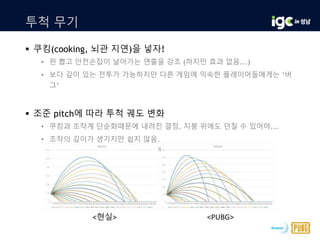 투척 무기
 쿠킹(cooking, 뇌관 지연)을 넣자!
• 핀 뽑고 안전손잡이 날아가는 연출을 강조 (하지만 효과 없음...)
• 보다 깊이 있는 전투가 가능하지만 다른 게임에 익숙한 플레이어들에게는 ‘버
그’
 조준 pitch에 따라 투척 궤도 변화
• 쿠킹과 조작계 단순화때문에 내려진 결정. 지붕 위에도 던질 수 있어야...
• 조작의 깊이가 생기지만 쉽지 않음.
 나중에 CD를 설득하여 투척 궤도 표현 UI를 추가
<현실> <PUBG>
 