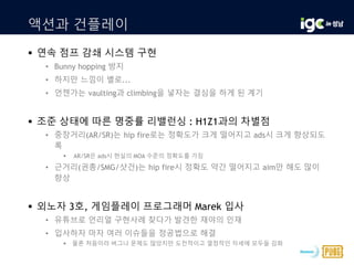 액션과 건플레이
 연속 점프 감쇄 시스템 구현
• Bunny hopping 방지
• 하지만 느낌이 별로...
• 언젠가는 vaulting과 climbing을 넣자는 결심을 하게 된 계기
 조준 상태에 따른 명중률 리밸런싱 : H1Z1과의 차별점
• 중장거리(AR/SR)는 hip fire로는 정확도가 크게 떨어지고 ads시 크게 향상되도
록
 AR/SR은 ads시 현실의 MOA 수준의 정확도를 가짐
• 근거리(권총/SMG/샷건)는 hip fire시 정확도 약간 떨어지고 aim만 해도 많이
향상
 외노자 3호, 게임플레이 프로그래머 Marek 입사
• 유튜브로 언리얼 구현사례 찾다가 발견한 재야의 인재
• 입사하자 마자 여러 이슈들을 정공법으로 해결
 물론 처음이라 버그나 문제도 많았지만 도전적이고 열정적인 자세에 모두들 감화
 