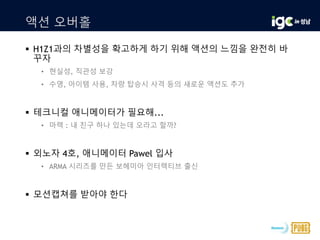 액션 오버홀
 H1Z1과의 차별성을 확고하게 하기 위해 액션의 느낌을 완전히 바
꾸자
• 현실성, 직관성 보강
• 수영, 아이템 사용, 차량 탑승시 사격 등의 새로운 액션도 추가
 테크니컬 애니메이터가 필요해...
• 마렉 : 내 친구 하나 있는데 오라고 할까?
 외노자 4호, 애니메이터 Pawel 입사
• ARMA 시리즈를 만든 보헤미아 인터렉티브 출신
 모션캡쳐를 받아야 한다
 