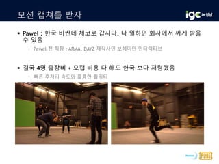 모션 캡쳐를 받자
 Pawel : 한국 비싼데 체코로 갑시다. 나 일하던 회사에서 싸게 받을
수 있음
• Pawel 전 직장 : ARMA, DAYZ 제작사인 보헤미안 인터렉티브
 결국 4명 출장비 + 모캡 비용 다 해도 한국 보다 저렴했음
• 빠른 후처리 속도와 훌륭한 퀄리티
 