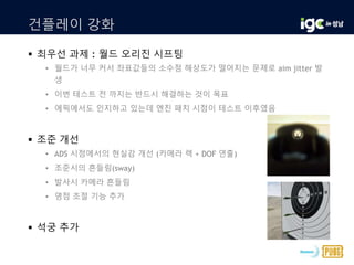 건플레이 강화
 최우선 과제 : 월드 오리진 시프팅
• 월드가 너무 커서 좌표값들의 소수점 해상도가 떨어지는 문제로 aim jitter 발
생
• 이번 테스트 전 까지는 반드시 해결하는 것이 목표
• 에픽에서도 인지하고 있는데 엔진 패치 시점이 테스트 이후였음
 조준 개선
• ADS 시점에서의 현실감 개선 (카메라 렉 + DOF 연출)
• 조준시의 흔들림(sway)
• 발사시 카메라 흔들림
• 영점 조절 기능 추가
 석궁 추가
 