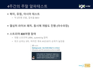 4주간의 주말 알파테스트
 북미, 유럽, 아시아 테스트
• 약 2만명 선발, 접속율 86%!
 열심히 라이브 패치. 동시에 개발도 진행 (아수라장)
 스트리머 800여명 참여
• 대형 스트리머 LIRIK, summit1g 참여
• 최고 순위는 5위. 하지만 계속 H1Z1보다 순위가 높았음
 