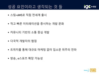 성공 요인이라고 생각되는 것 들
 스팀+AWS로 직접 전세계 출시
 작고 빠른 이터레이션을 중시하는 개발 문화
 커뮤니티 기반의 소통 중심 개발
 다국적 개발자의 협업
 트위치를 통해 대규모 마케팅 없이 입소문 위주의 전파
 방송, e스포츠 확장 가능성
 
