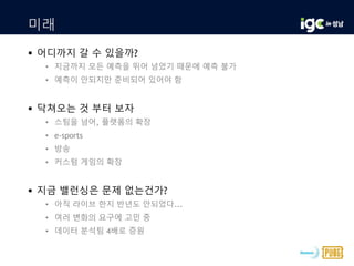 미래
 어디까지 갈 수 있을까?
• 지금까지 모든 예측을 뛰어 넘었기 때문에 예측 불가
• 예측이 안되지만 준비되어 있어야 함
 닥쳐오는 것 부터 보자
• 스팀을 넘어, 플랫폼의 확장
• e-sports
• 방송
• 커스텀 게임의 확장
 지금 밸런싱은 문제 없는건가?
• 아직 라이브 한지 반년도 안되었다...
• 여러 변화의 요구에 고민 중
• 데이터 분석팀 4배로 증원
 