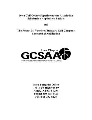 Iowa Golf Course Superintendents Association
       Scholarship Application Booklet

                     and

The Robert M. Voorhees/Standard Golf Company
           Scholarship Application




            Iowa Turfgrass Office
            17017 US Highway 69
            Ames, IA 50010-9294
             Phone: 800-605-0420
              Fax: 515-232-8228
 